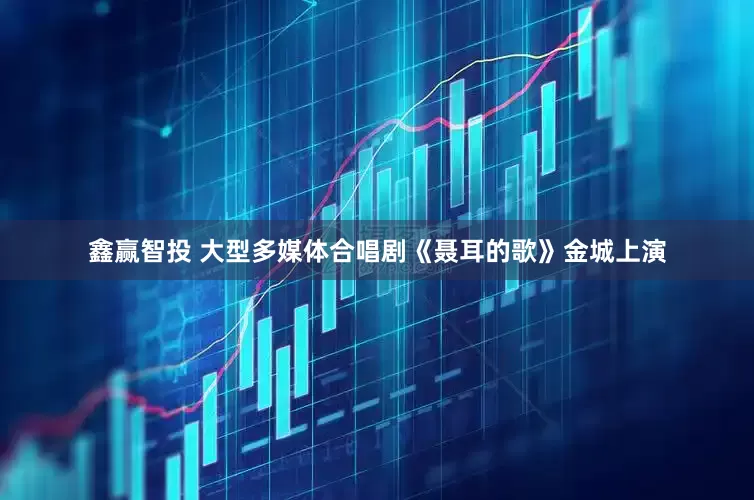 鑫赢智投 大型多媒体合唱剧《聂耳的歌》金城上演