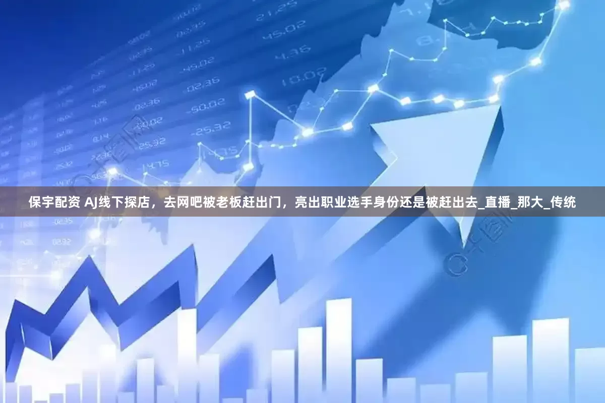 保宇配资 AJ线下探店，去网吧被老板赶出门，亮出职业选手身份还是被赶出去_直播_那大_传统