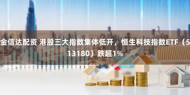 金信达配资 港股三大指数集体低开，恒生科技指数ETF（513180）跌超1%