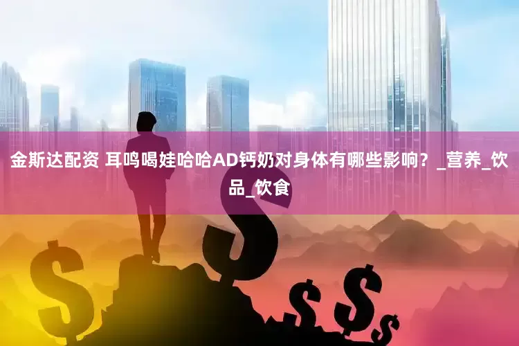 金斯达配资 耳鸣喝娃哈哈AD钙奶对身体有哪些影响？_营养_饮品_饮食