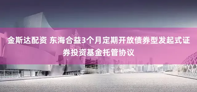 金斯达配资 东海合益3个月定期开放债券型发起式证券投资基金托管协议