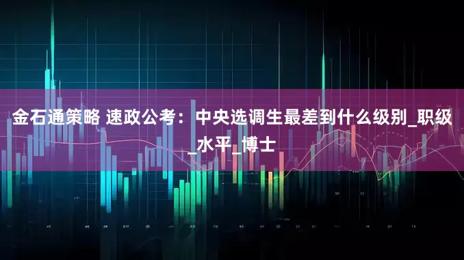 金石通策略 速政公考：中央选调生最差到什么级别_职级_水平_博士