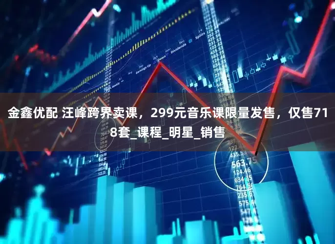 金鑫优配 汪峰跨界卖课，299元音乐课限量发售，仅售718套_课程_明星_销售