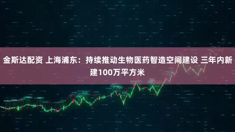 金斯达配资 上海浦东：持续推动生物医药智造空间建设 三年内新建100万平方米