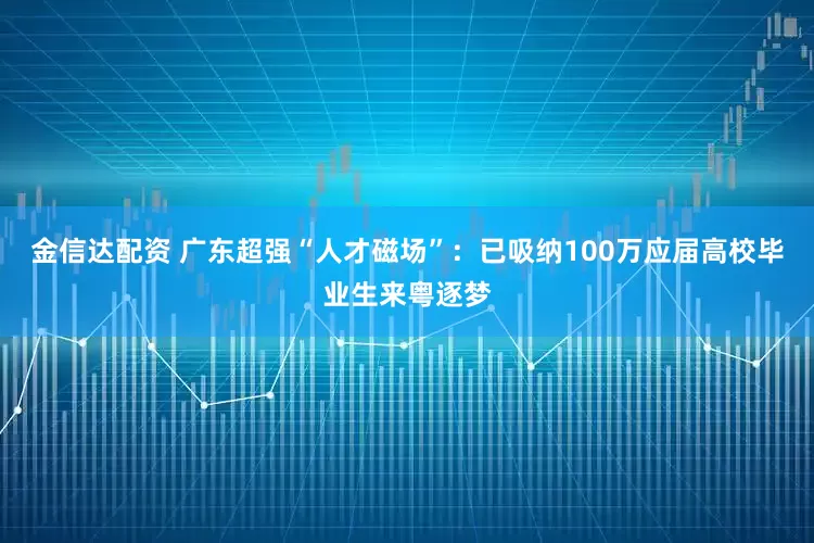 金信达配资 广东超强“人才磁场”：已吸纳100万应届高校毕业生来粤逐梦