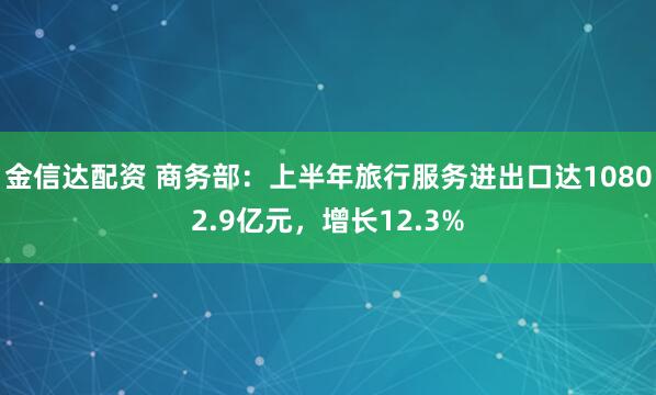 金信达配资 商务部：上半年旅行服务进出口达10802.9亿元，增长12.3%