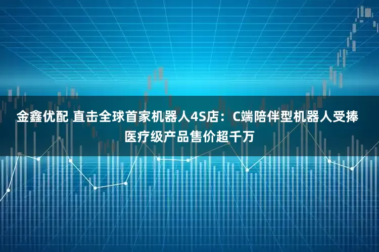 金鑫优配 直击全球首家机器人4S店：C端陪伴型机器人受捧 医疗级产品售价超千万
