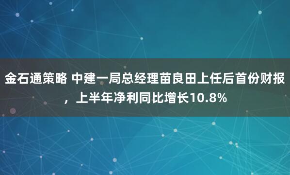 金石通策略 中建一局总经理苗良田上任后首份财报，上半年净利同比增长10.8%