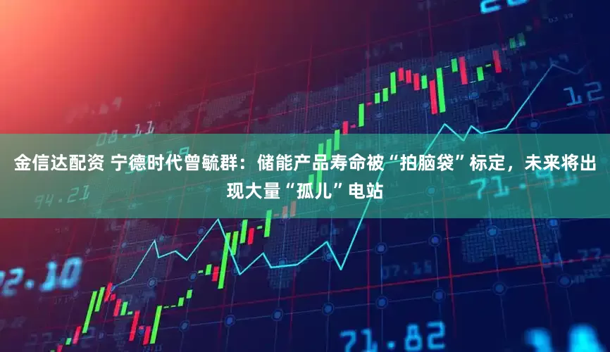 金信达配资 宁德时代曾毓群：储能产品寿命被“拍脑袋”标定，未来将出现大量“孤儿”电站