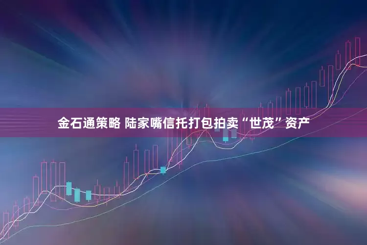 金石通策略 陆家嘴信托打包拍卖“世茂”资产