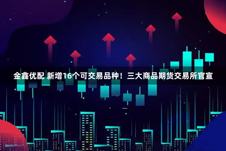 金鑫优配 新增16个可交易品种！三大商品期货交易所官宣