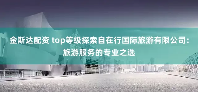 金斯达配资 top等级探索自在行国际旅游有限公司：旅游服务的专业之选