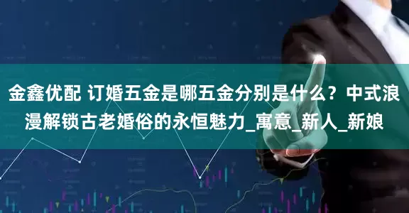 金鑫优配 订婚五金是哪五金分别是什么？中式浪漫解锁古老婚俗的永恒魅力_寓意_新人_新娘