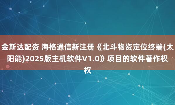 金斯达配资 海格通信新注册《北斗物资定位终端(太阳能)2025版主机软件V1.0》项目的软件著作权