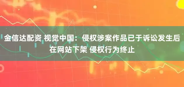 金信达配资 视觉中国：侵权涉案作品已于诉讼发生后在网站下架 侵权行为终止