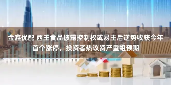 金鑫优配 西王食品披露控制权或易主后逆势收获今年首个涨停，投资者热议资产重组预期