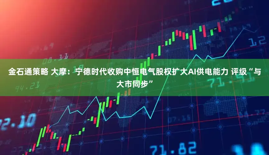 金石通策略 大摩：宁德时代收购中恒电气股权扩大AI供电能力 评级“与大市同步”