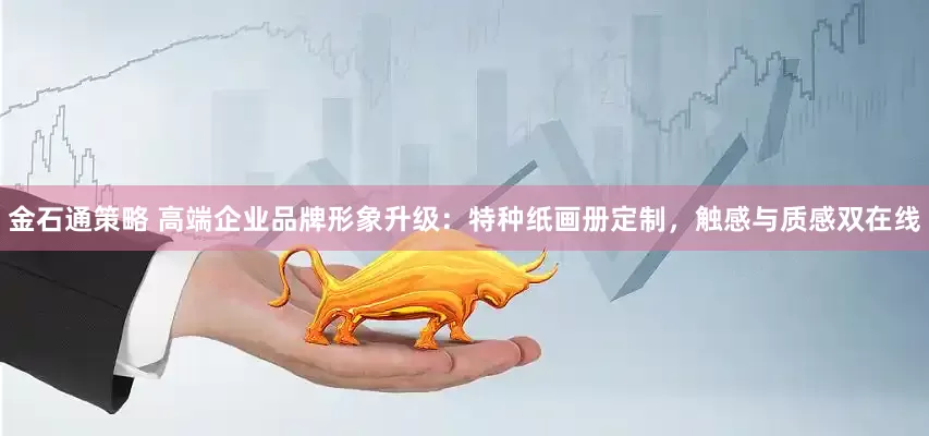 金石通策略 高端企业品牌形象升级：特种纸画册定制，触感与质感双在线